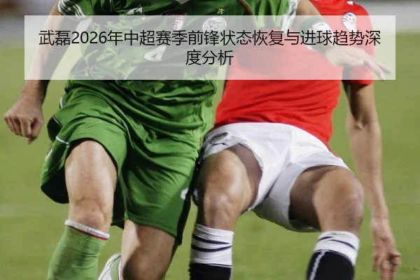 武磊2026年中超赛季前锋状态恢复与进球趋势深度分析